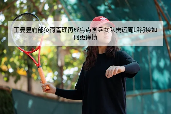 王曼昱肩部负荷管理再成焦点国乒女队奥运周期衔接如何更谨慎